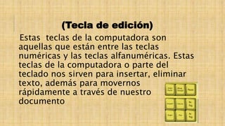 (Tecla de edición)
Estas teclas de la computadora son
aquellas que están entre las teclas
numéricas y las teclas alfanuméricas. Estas
teclas de la computadora o parte del
teclado nos sirven para insertar, eliminar
texto, además para movernos
rápidamente a través de nuestro
documento
 