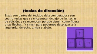 (teclas de dirección)
Estas son partes del teclado dela computadora son
cuatro teclas que se encuentran debajo de las teclas
de edición, y se reconocen porque tienen como figura
unas flechas. Y sirven para podernos desplazar a la
izquierda, derecha, arriba y abajo.
 