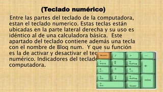 (Teclado numérico)
Entre las partes del teclado de la computadora,
estan el teclado numerico. Estas teclas están
ubicadas en la parte lateral derecha y su uso es
idéntico al de una calculadora básica. Este
apartado del teclado contiene además una tecla
con el nombre de Bloq num. Y que su función
es la de activar y desactivar el teclado
numérico. Indicadores del teclado de la
computadora.
 