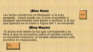 (Bloc Num)
Las teclas numéricas se bloquean si la está
apagado. Usted puede ver si esta encendido o
apagado oprimiendo este botón y verificar si la luz
que aparece en el icono o figura del 1 se enciende.
(Bloq Mayús)
Si activa este botón la luz que corresponde a la
letra A que se encuentra sobre el teclado número
se enciende entonces; el teclado alfanumérico solo
escribirá en mayúsculas.
 