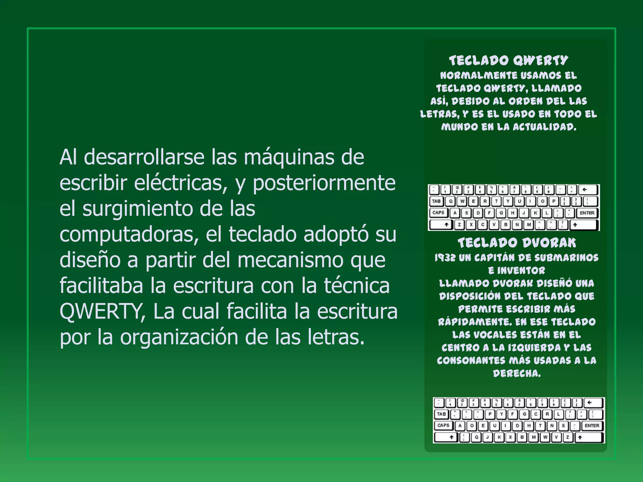 Teclado QWERTY
                                             Normalmente usamos el
                                            teclado QWERTY, llamado
                                           así, debido al orden del las
                                         letras, y es el usado en todo el
                                             mundo en la actualidad.


Al desarrollarse las máquinas de
escribir eléctricas, y posteriormente
el surgimiento de las
computadoras, el teclado adoptó su             Teclado DVORAK
diseño a partir del mecanismo que          1932 un capitán de submarinos
                                                     e inventor
facilitaba la escritura con la técnica      llamado Dvorak diseñó una
                                            disposición del teclado que
QWERTY, La cual facilita la escritura           permite escribir más
                                            rápidamente. En ese teclado
por la organización de las letras.             las vocales están en el
                                             centro a la izquierda y las
                                            consonantes más usadas a la
                                                      derecha.
 
