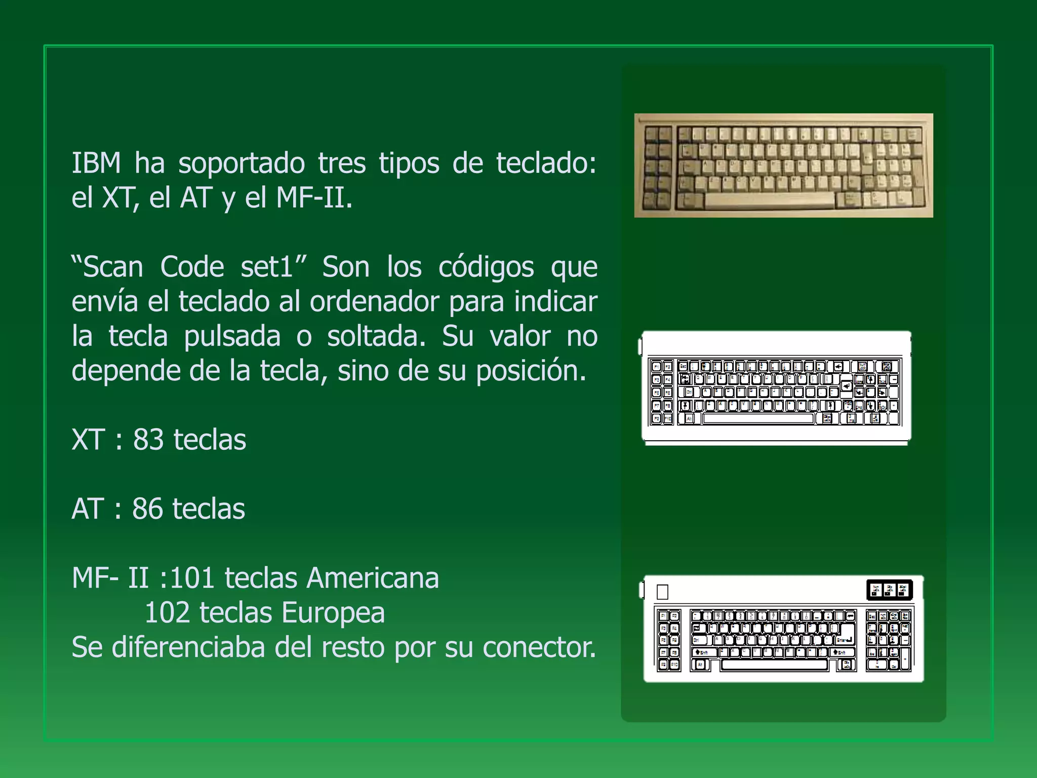 IBM ha soportado tres tipos de teclado:
el XT, el AT y el MF-II.

“Scan Code set1” Son los códigos que
envía el teclado al ordenador para indicar
la tecla pulsada o soltada. Su valor no
depende de la tecla, sino de su posición.

XT : 83 teclas

AT : 86 teclas

MF- II :101 teclas Americana
      102 teclas Europea
Se diferenciaba del resto por su conector.
 