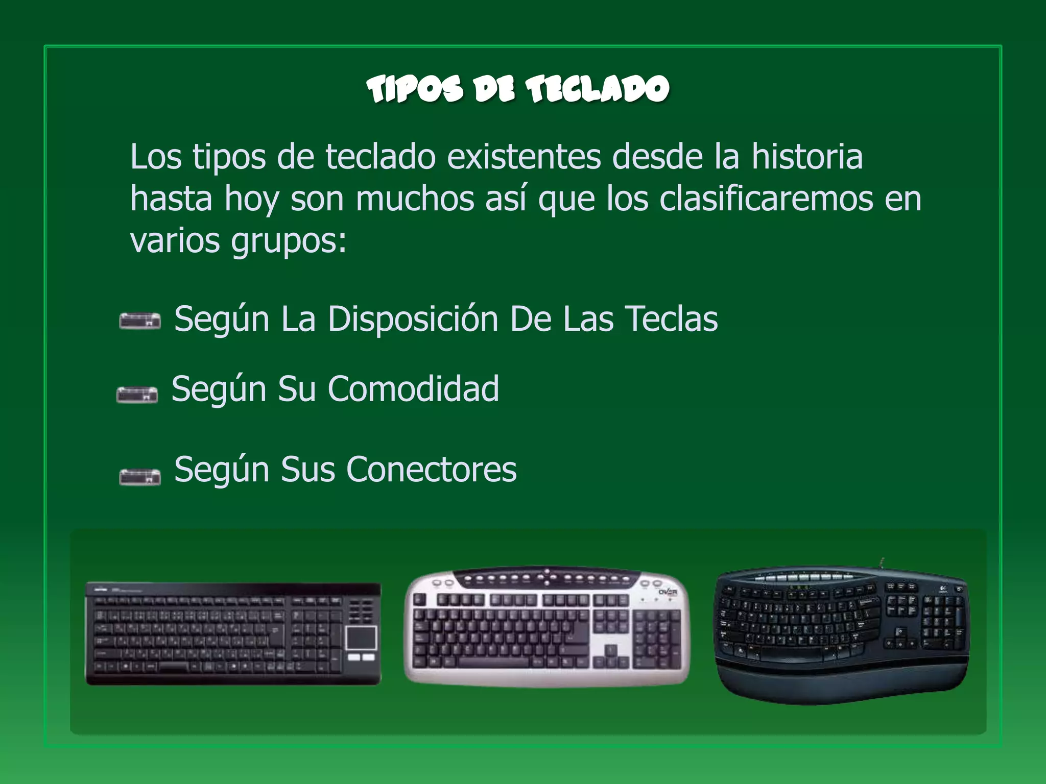Los tipos de teclado existentes desde la historia
hasta hoy son muchos así que los clasificaremos en
varios grupos:

  Según La Disposición De Las Teclas

  Según Su Comodidad

  Según Sus Conectores
 