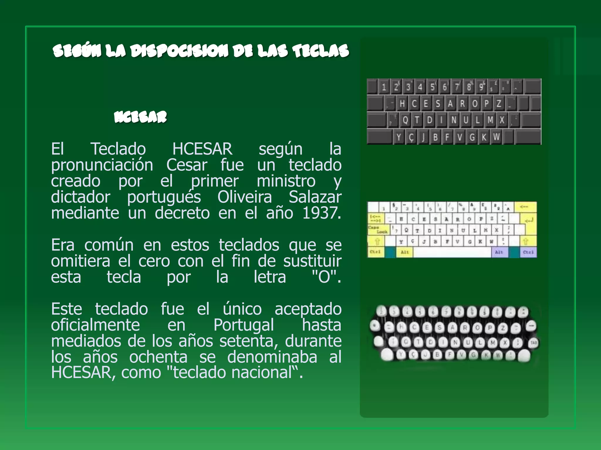 El   Teclado   HCESAR    según   la
pronunciación Cesar fue un teclado
creado por el primer ministro y
dictador portugués Oliveira Salazar
mediante un decreto en el año 1937.
Era común en estos teclados que se
omitiera el cero con el fin de sustituir
esta    tecla   por   la letra     "O".
Este teclado fue el único aceptado
oficialmente  en    Portugal    hasta
mediados de los años setenta, durante
los años ochenta se denominaba al
HCESAR, como "teclado nacional“.
 