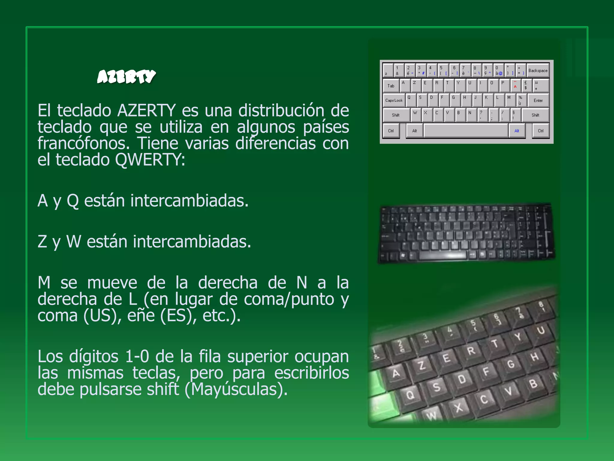 El teclado AZERTY es una distribución de
teclado que se utiliza en algunos países
francófonos. Tiene varias diferencias con
el teclado QWERTY:

A y Q están intercambiadas.

Z y W están intercambiadas.

M se mueve de la derecha de N a la
derecha de L (en lugar de coma/punto y
coma (US), eñe (ES), etc.).

Los dígitos 1-0 de la fila superior ocupan
las mismas teclas, pero para escribirlos
debe pulsarse shift (Mayúsculas).
 