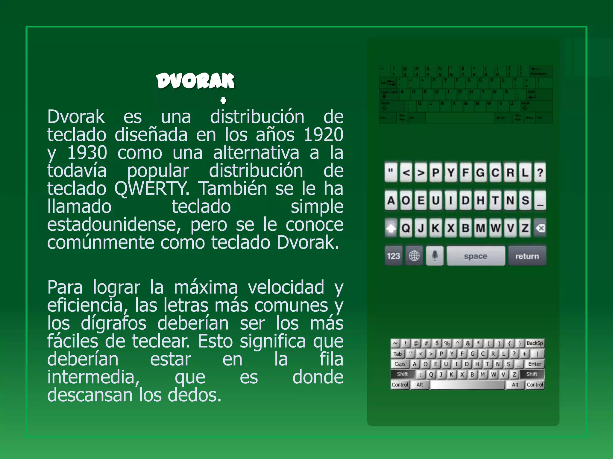 Dvorak es una distribución de
teclado diseñada en los años 1920
y 1930 como una alternativa a la
todavía popular distribución de
teclado QWERTY. También se le ha
llamado       teclado       simple
estadounidense, pero se le conoce
comúnmente como teclado Dvorak.

Para lograr la máxima velocidad y
eficiencia, las letras más comunes y
los dígrafos deberían ser los más
fáciles de teclear. Esto significa que
deberían      estar     en   la     fila
intermedia,       que     es     donde
descansan los dedos.
 