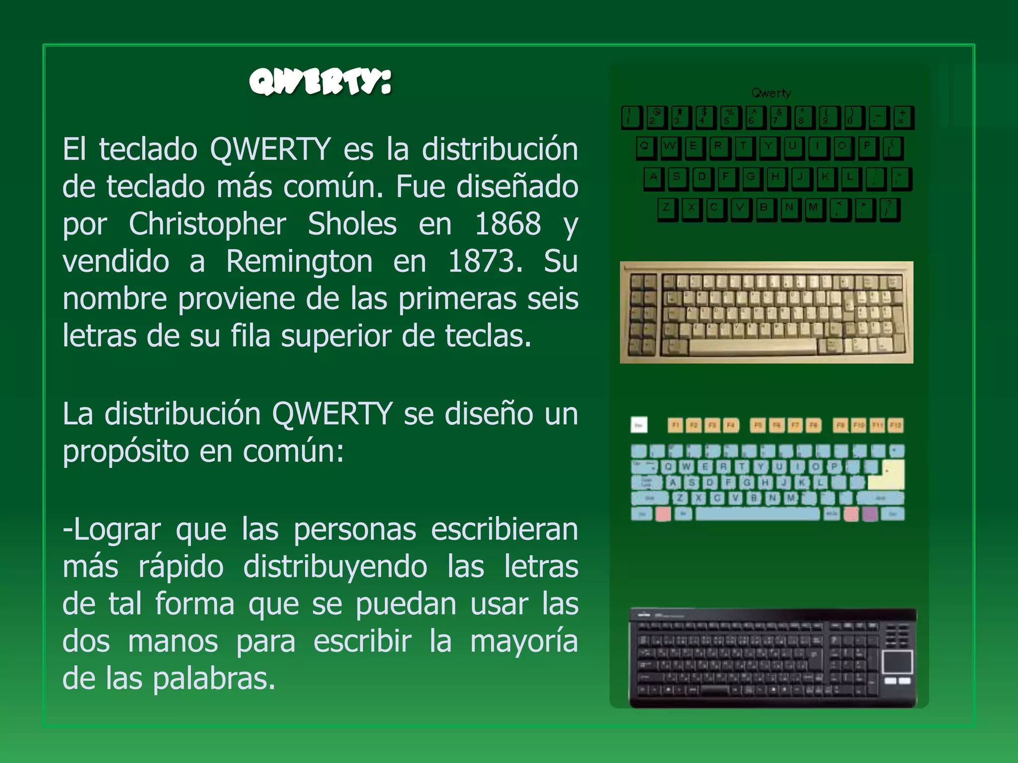 El teclado QWERTY es la distribución
de teclado más común. Fue diseñado
por Christopher Sholes en 1868 y
vendido a Remington en 1873. Su
nombre proviene de las primeras seis
letras de su fila superior de teclas.

La distribución QWERTY se diseño un
propósito en común:

-Lograr que las personas escribieran
más rápido distribuyendo las letras
de tal forma que se puedan usar las
dos manos para escribir la mayoría
de las palabras.
 