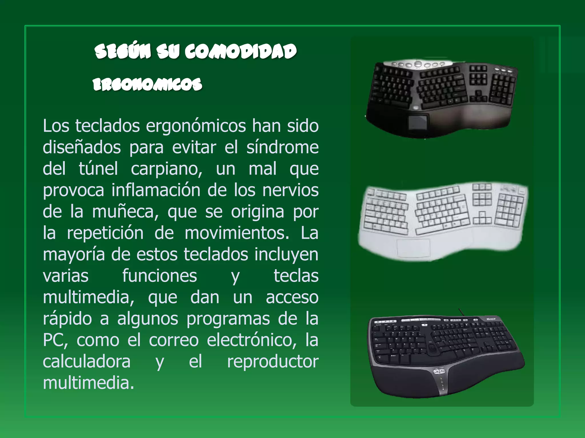 Los teclados ergonómicos han sido
diseñados para evitar el síndrome
del túnel carpiano, un mal que
provoca inflamación de los nervios
de la muñeca, que se origina por
la repetición de movimientos. La
mayoría de estos teclados incluyen
varias     funciones   y     teclas
multimedia, que dan un acceso
rápido a algunos programas de la
PC, como el correo electrónico, la
calculadora y el reproductor
multimedia.
 