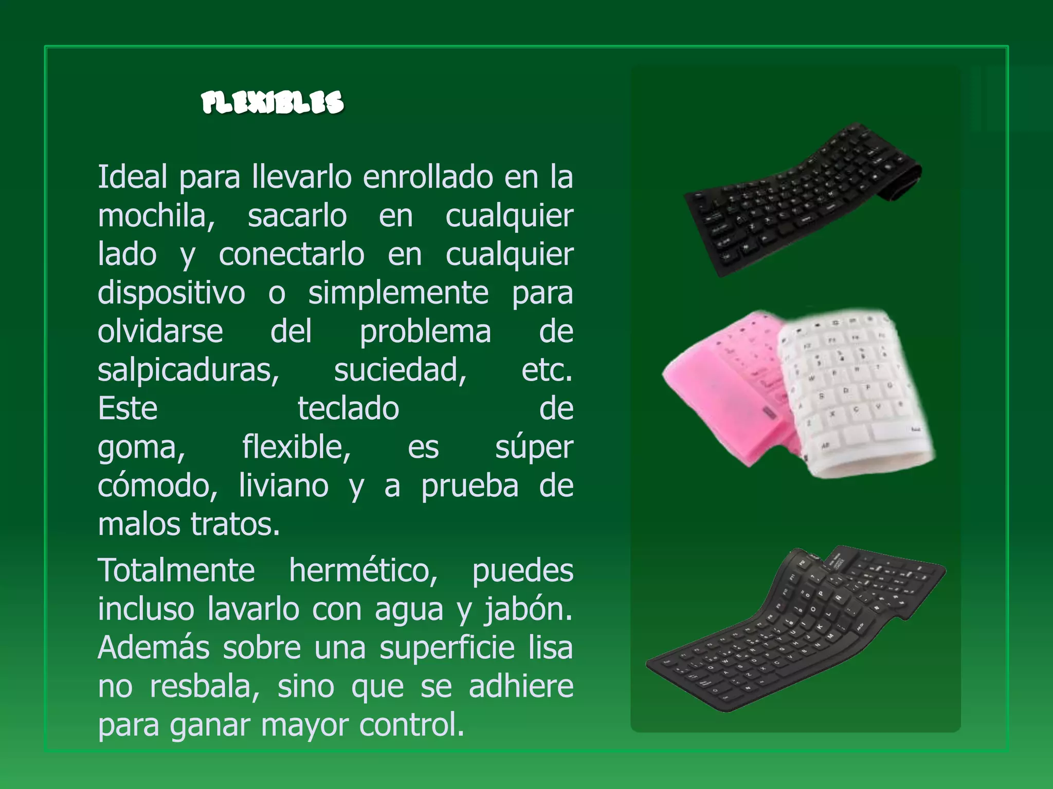 Ideal para llevarlo enrollado en la
mochila, sacarlo en cualquier
lado y conectarlo en cualquier
dispositivo o simplemente para
olvidarse del problema de
salpicaduras,      suciedad,   etc.
Este            teclado         de
goma,      flexible,    es   súper
cómodo, liviano y a prueba de
malos tratos.
Totalmente hermético, puedes
incluso lavarlo con agua y jabón.
Además sobre una superficie lisa
no resbala, sino que se adhiere
para ganar mayor control.
 