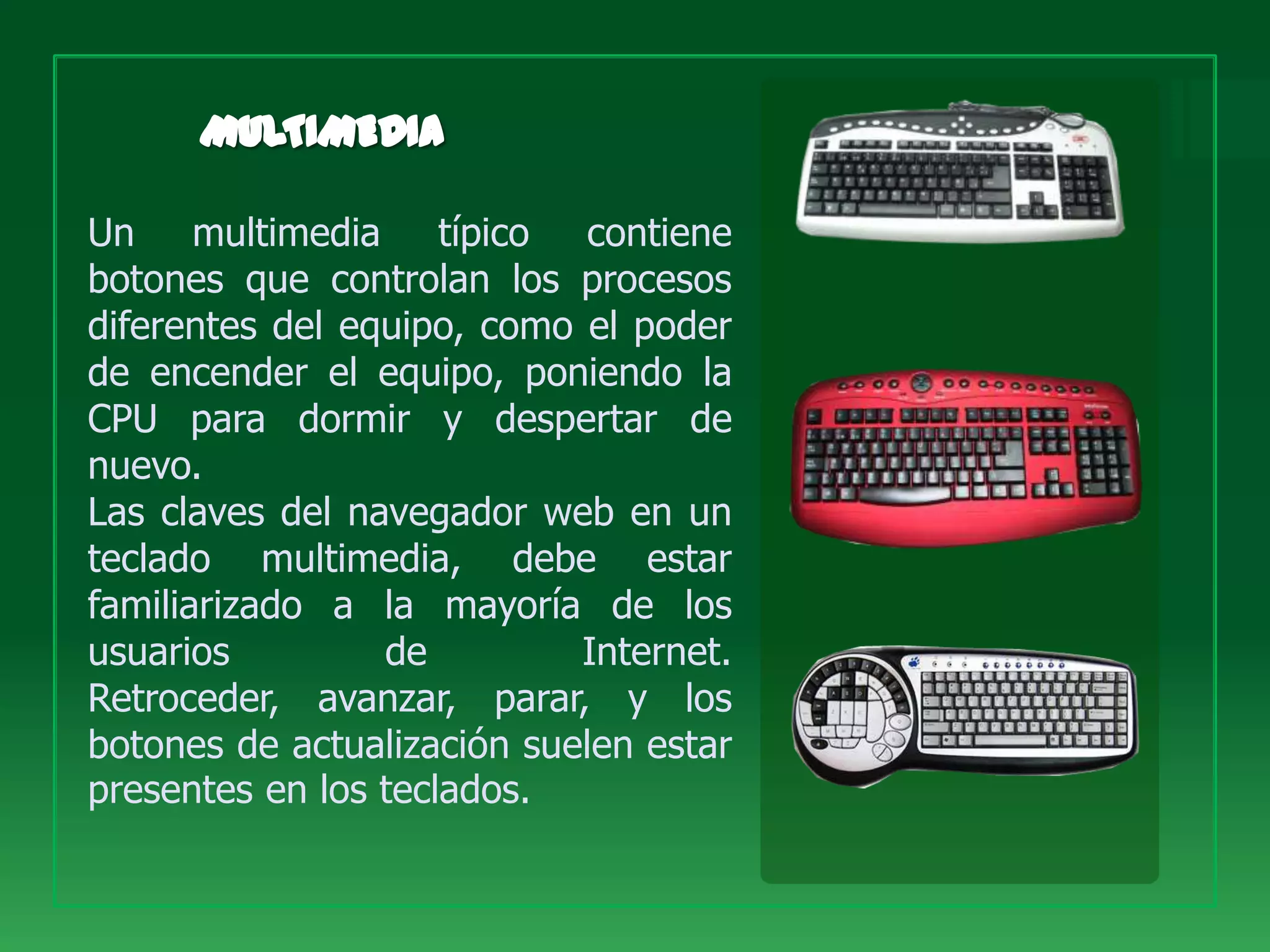 Un multimedia típico contiene
botones que controlan los procesos
diferentes del equipo, como el poder
de encender el equipo, poniendo la
CPU para dormir y despertar de
nuevo.
Las claves del navegador web en un
teclado multimedia, debe estar
familiarizado a la mayoría de los
usuarios         de         Internet.
Retroceder, avanzar, parar, y los
botones de actualización suelen estar
presentes en los teclados.
 