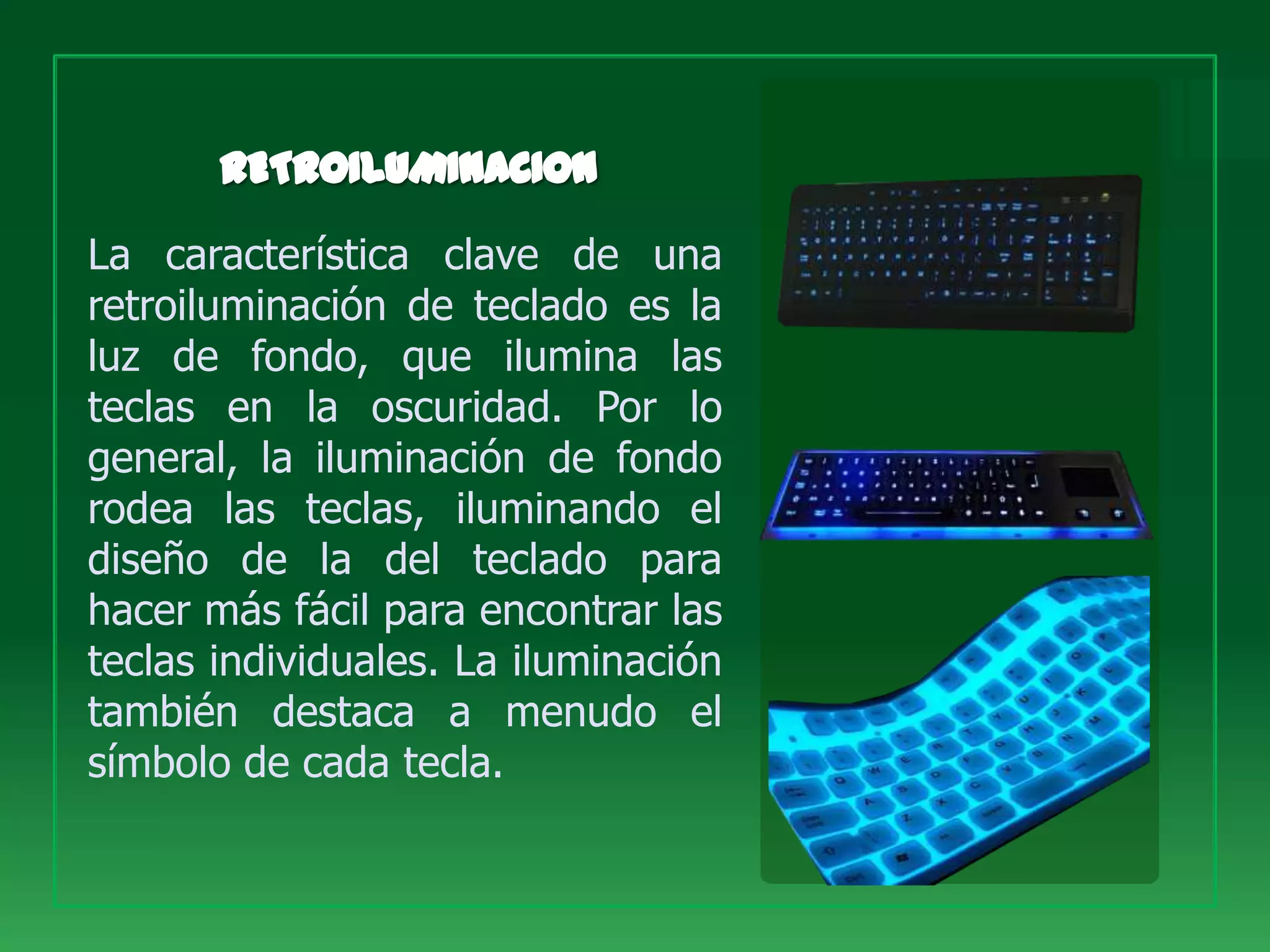 La característica clave de una
retroiluminación de teclado es la
luz de fondo, que ilumina las
teclas en la oscuridad. Por lo
general, la iluminación de fondo
rodea las teclas, iluminando el
diseño de la del teclado para
hacer más fácil para encontrar las
teclas individuales. La iluminación
también destaca a menudo el
símbolo de cada tecla.
 