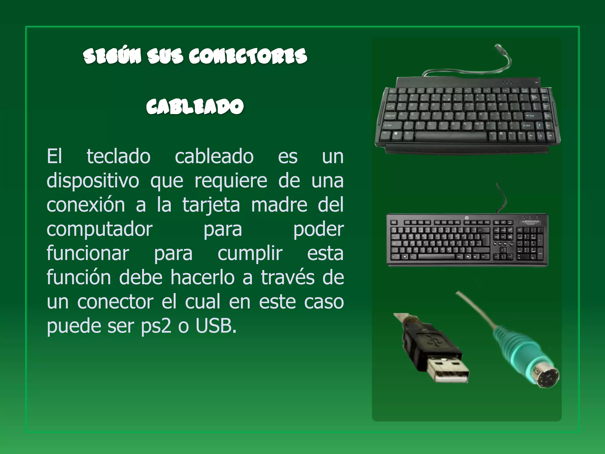 El teclado cableado es un
dispositivo que requiere de una
conexión a la tarjeta madre del
computador       para      poder
funcionar para cumplir esta
función debe hacerlo a través de
un conector el cual en este caso
puede ser ps2 o USB.
 