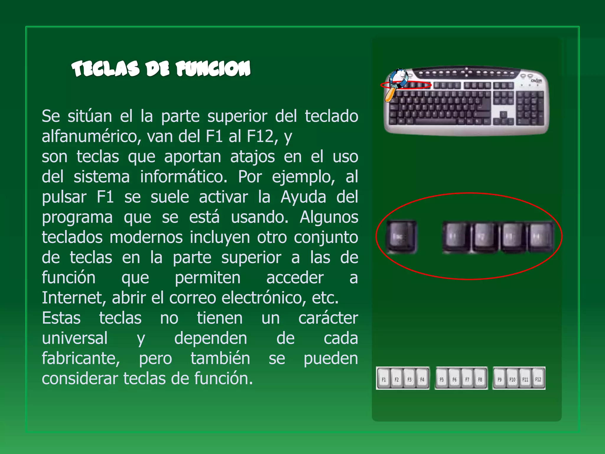 Se sitúan el la parte superior del teclado
alfanumérico, van del F1 al F12, y
son teclas que aportan atajos en el uso
del sistema informático. Por ejemplo, al
pulsar F1 se suele activar la Ayuda del
programa que se está usando. Algunos
teclados modernos incluyen otro conjunto
de teclas en la parte superior a las de
función    que      permiten    acceder     a
Internet, abrir el correo electrónico, etc.
Estas teclas no tienen un carácter
universal    y      dependen      de     cada
fabricante, pero también se pueden
considerar teclas de función.
 