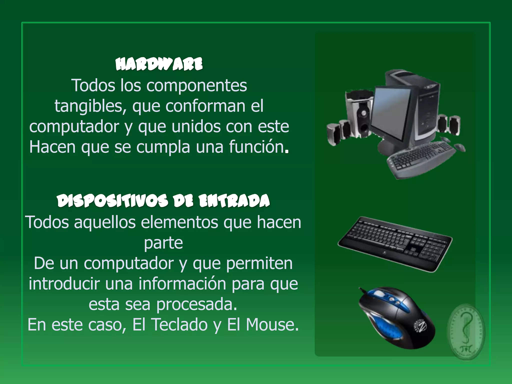 Todos los componentes
   tangibles, que conforman el
computador y que unidos con este
Hacen que se cumpla una función



Todos aquellos elementos que hacen
                parte
 De un computador y que permiten
introducir una información para que
        esta sea procesada.
En este caso, El Teclado y El Mouse.
 