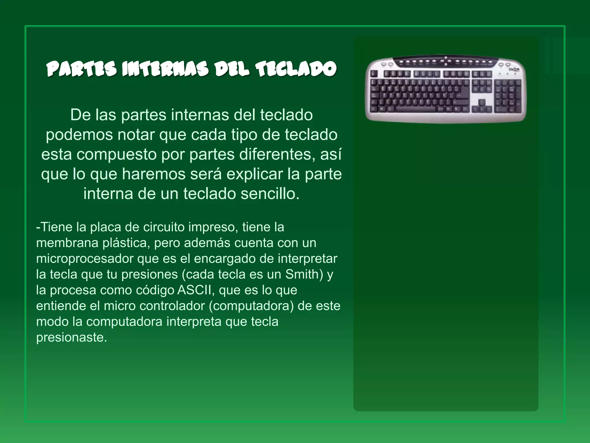 De las partes internas del teclado
 podemos notar que cada tipo de teclado
esta compuesto por partes diferentes, así
que lo que haremos será explicar la parte
      interna de un teclado sencillo.
-Tiene la placa de circuito impreso, tiene la
membrana plástica, pero además cuenta con un
microprocesador que es el encargado de interpretar
la tecla que tu presiones (cada tecla es un Smith) y
la procesa como código ASCII, que es lo que
entiende el micro controlador (computadora) de este
modo la computadora interpreta que tecla
presionaste.
 