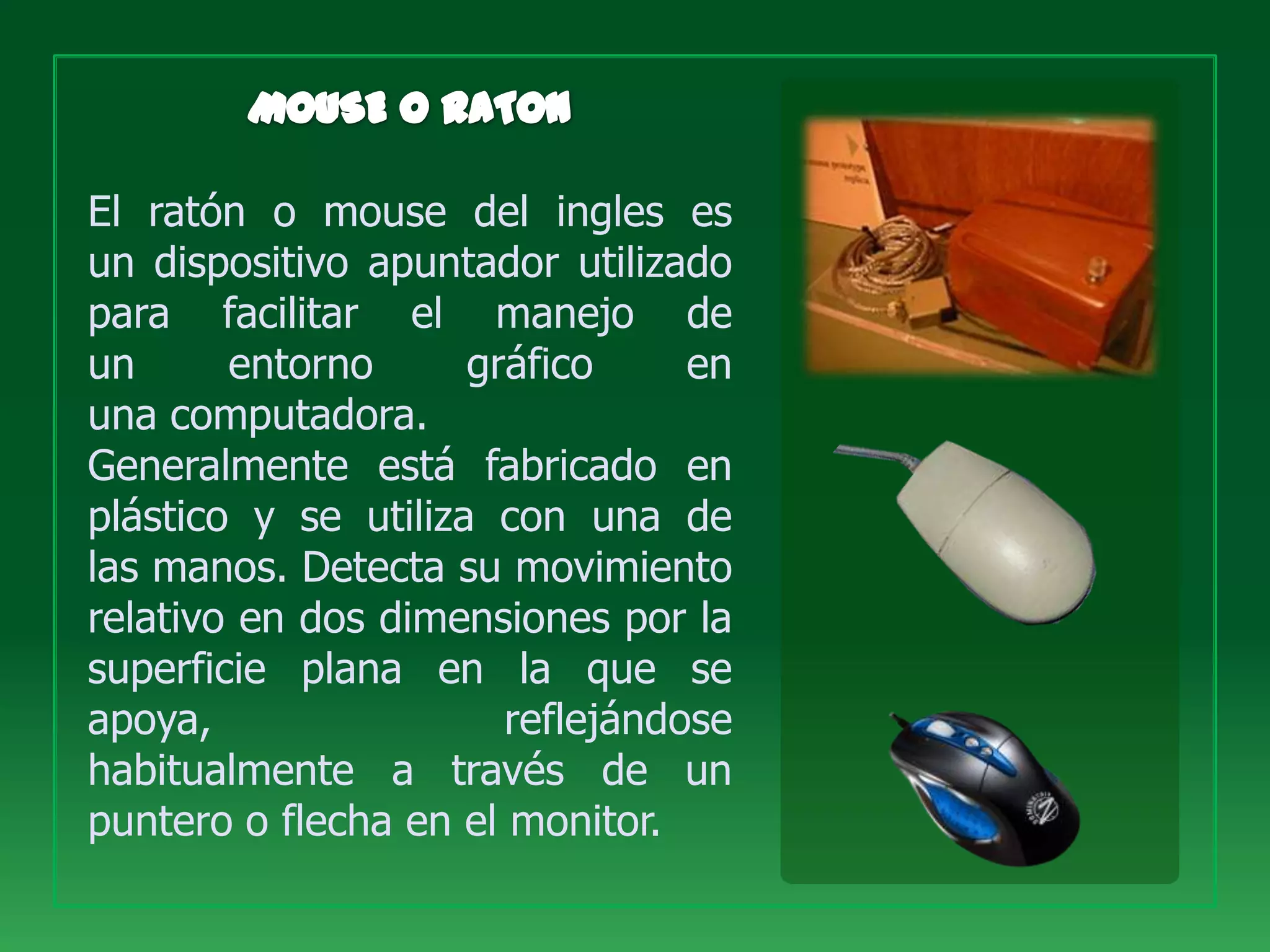 El ratón o mouse del ingles es
un dispositivo apuntador utilizado
para facilitar el manejo de
un      entorno      gráfico     en
una computadora.
Generalmente está fabricado en
plástico y se utiliza con una de
las manos. Detecta su movimiento
relativo en dos dimensiones por la
superficie plana en la que se
apoya,                 reflejándose
habitualmente a través de un
puntero o flecha en el monitor.
 