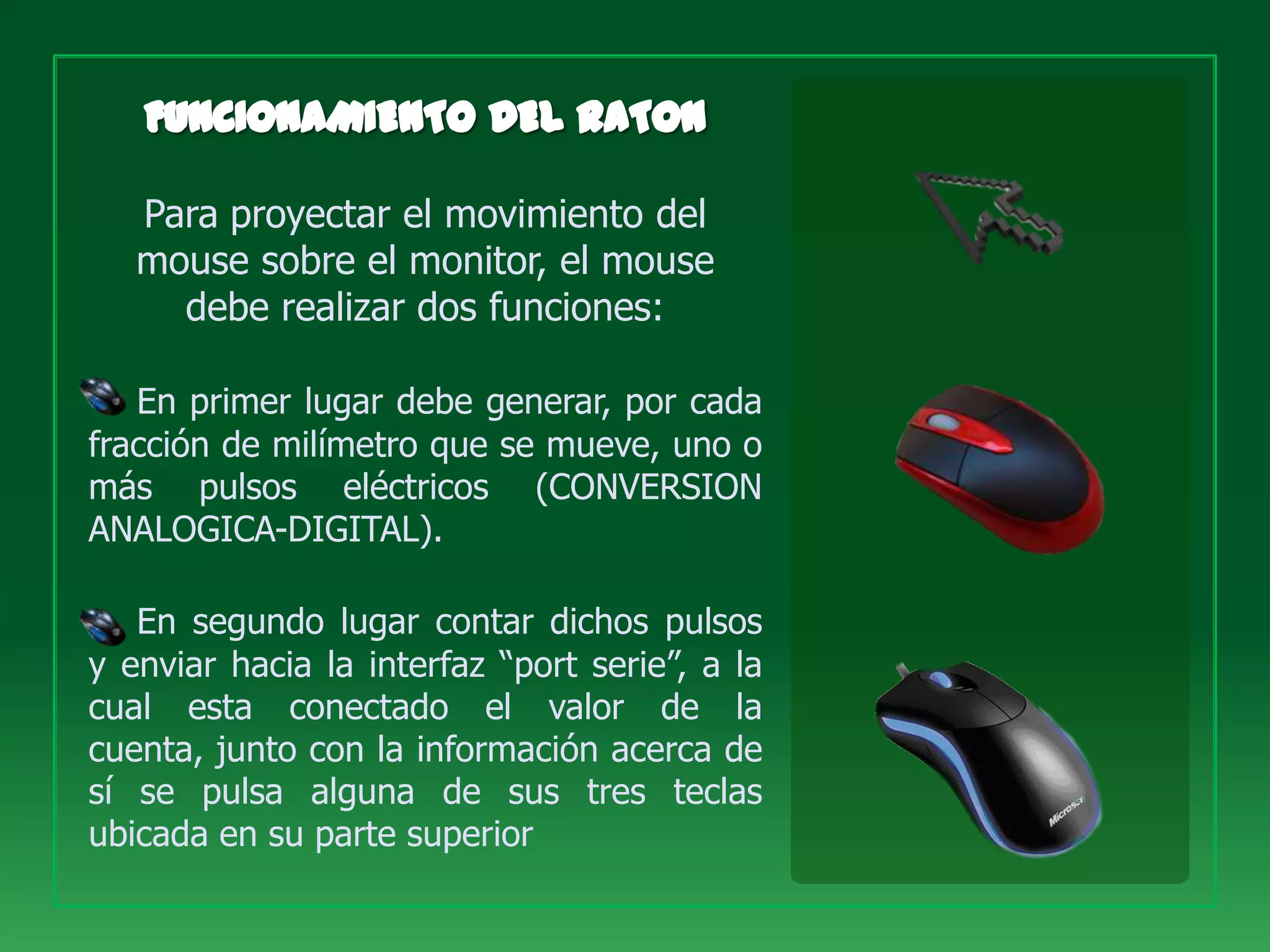 Para proyectar el movimiento del
   mouse sobre el monitor, el mouse
     debe realizar dos funciones:

   En primer lugar debe generar, por cada
fracción de milímetro que se mueve, uno o
más pulsos eléctricos (CONVERSION
ANALOGICA-DIGITAL).

   En segundo lugar contar dichos pulsos
y enviar hacia la interfaz “port serie”, a la
cual esta conectado el valor de la
cuenta, junto con la información acerca de
sí se pulsa alguna de sus tres teclas
ubicada en su parte superior
 