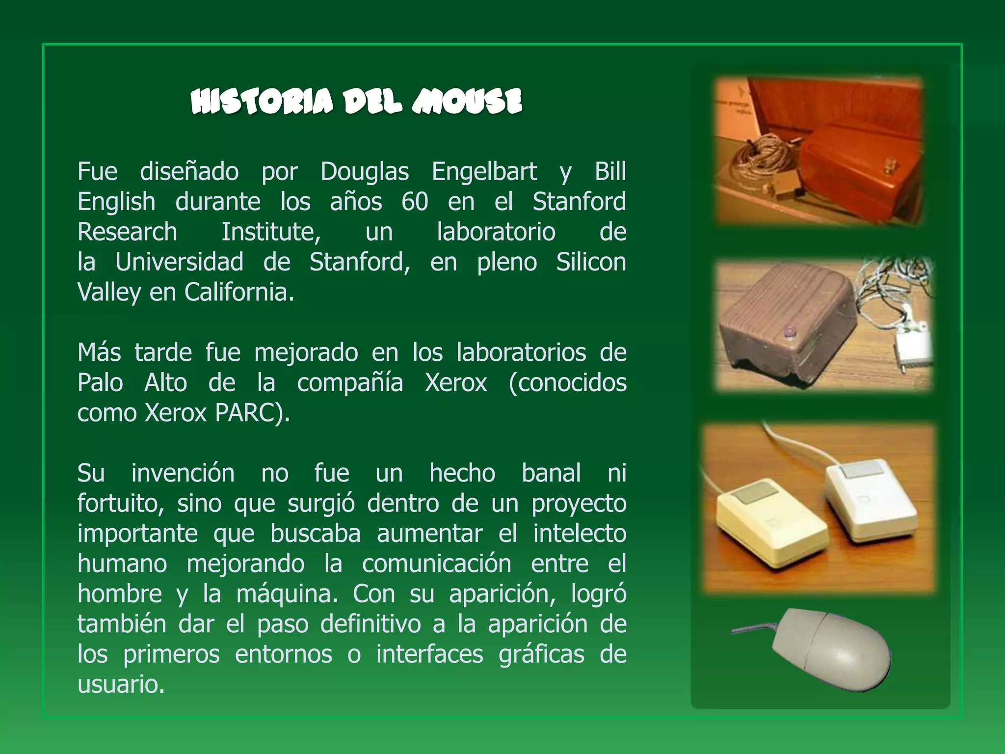 Fue diseñado por Douglas Engelbart y Bill
English durante los años 60 en el Stanford
Research      Institute, un laboratorio   de
la Universidad de Stanford, en pleno Silicon
Valley en California.

Más tarde fue mejorado en los laboratorios de
Palo Alto de la compañía Xerox (conocidos
como Xerox PARC).

Su invención no fue un hecho banal ni
fortuito, sino que surgió dentro de un proyecto
importante que buscaba aumentar el intelecto
humano mejorando la comunicación entre el
hombre y la máquina. Con su aparición, logró
también dar el paso definitivo a la aparición de
los primeros entornos o interfaces gráficas de
usuario.
 