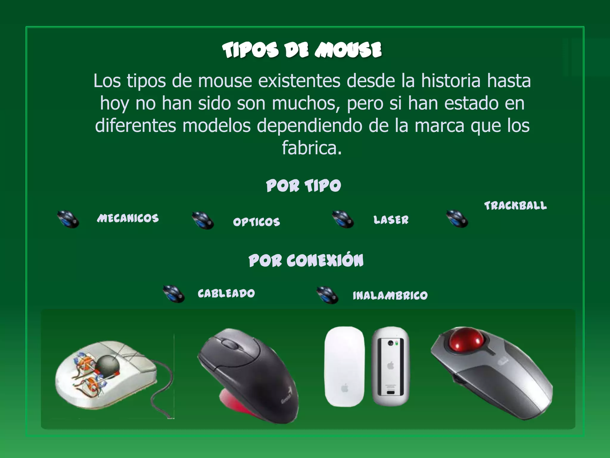 Los tipos de mouse existentes desde la historia hasta
 hoy no han sido son muchos, pero si han estado en
diferentes modelos dependiendo de la marca que los
                      fabrica.
                       POR TIPO
                                                TRACKBALL
MECANICOS       OPTICOS              LASER


                   POR CONEXIÓN
            CABLEADO              INALAMBRICO
 