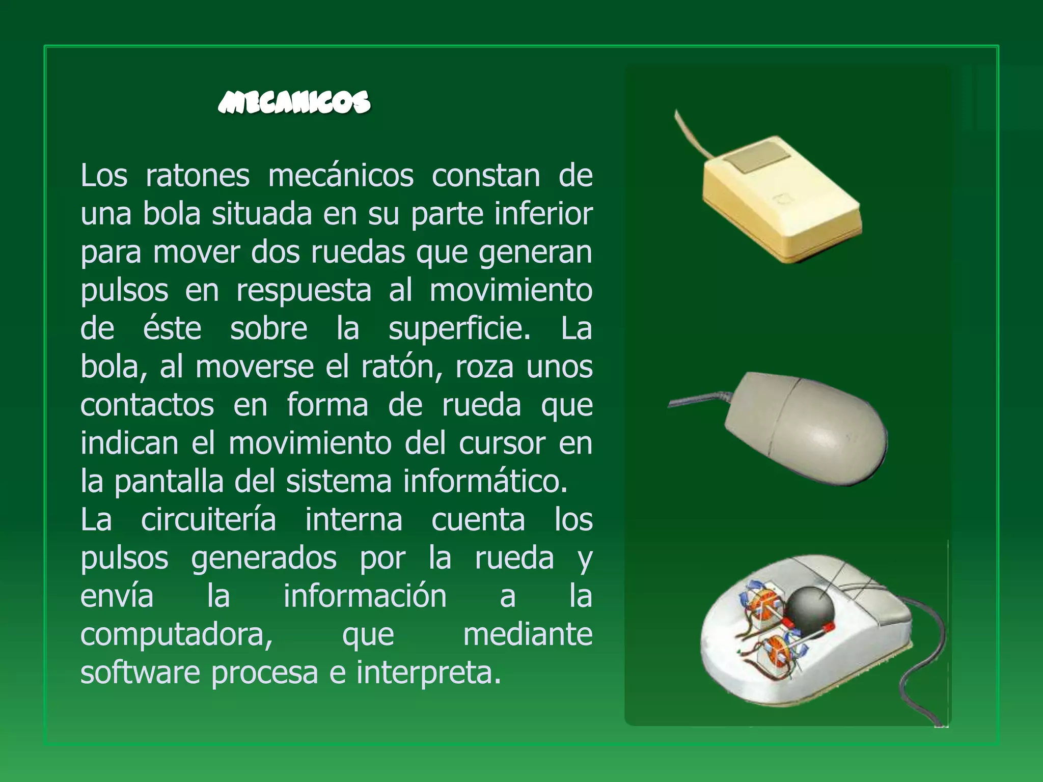 Los ratones mecánicos constan de
una bola situada en su parte inferior
para mover dos ruedas que generan
pulsos en respuesta al movimiento
de éste sobre la superficie. La
bola, al moverse el ratón, roza unos
contactos en forma de rueda que
indican el movimiento del cursor en
la pantalla del sistema informático.
La circuitería interna cuenta los
pulsos generados por la rueda y
envía     la    información    a     la
computadora,         que     mediante
software procesa e interpreta.
 