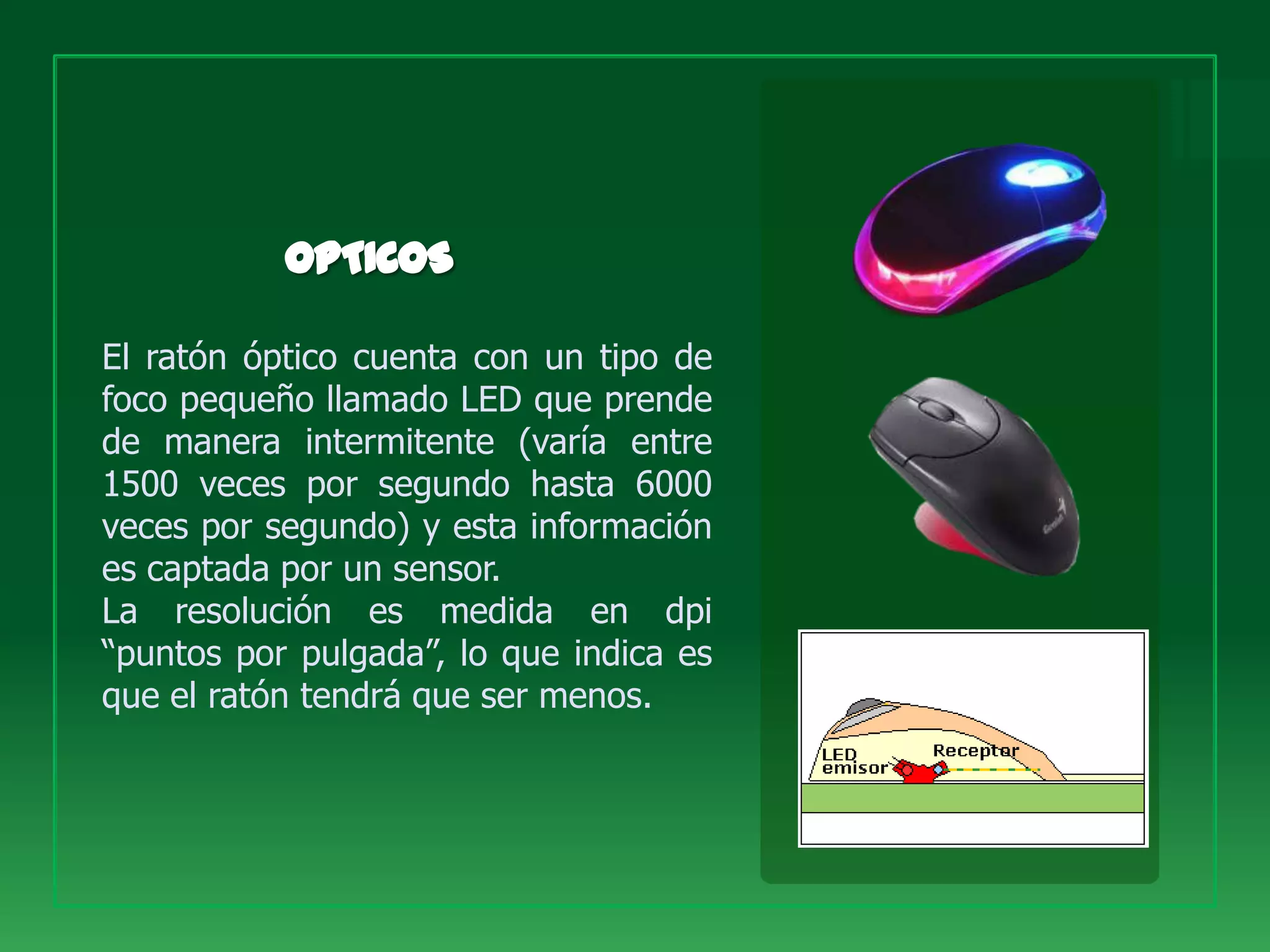 El ratón óptico cuenta con un tipo de
foco pequeño llamado LED que prende
de manera intermitente (varía entre
1500 veces por segundo hasta 6000
veces por segundo) y esta información
es captada por un sensor.
La resolución es medida en dpi
“puntos por pulgada”, lo que indica es
que el ratón tendrá que ser menos.
 