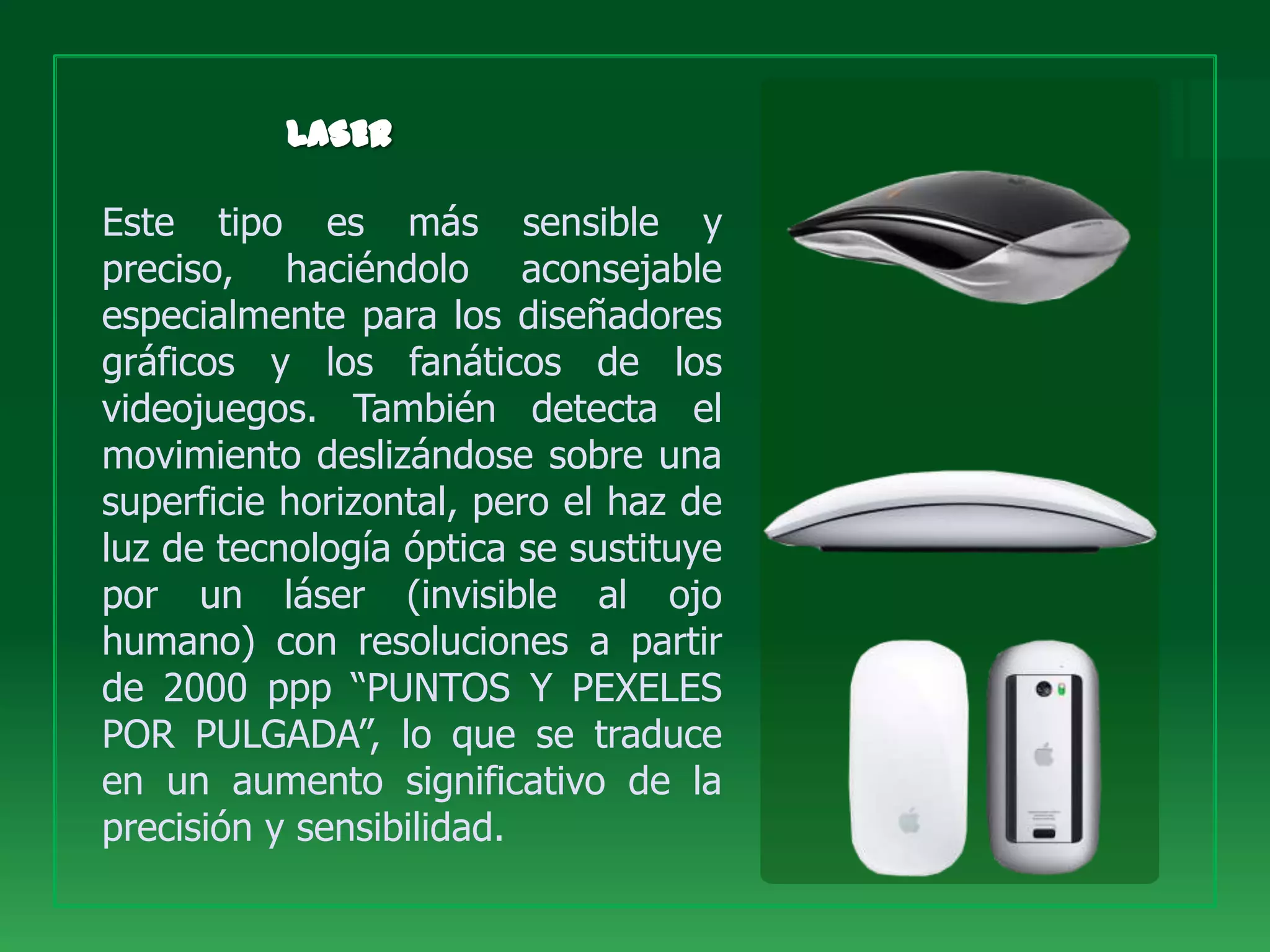 Este tipo es más sensible y
preciso, haciéndolo aconsejable
especialmente para los diseñadores
gráficos y los fanáticos de los
videojuegos. También detecta el
movimiento deslizándose sobre una
superficie horizontal, pero el haz de
luz de tecnología óptica se sustituye
por un láser (invisible al ojo
humano) con resoluciones a partir
de 2000 ppp “PUNTOS Y PEXELES
POR PULGADA”, lo que se traduce
en un aumento significativo de la
precisión y sensibilidad.
 