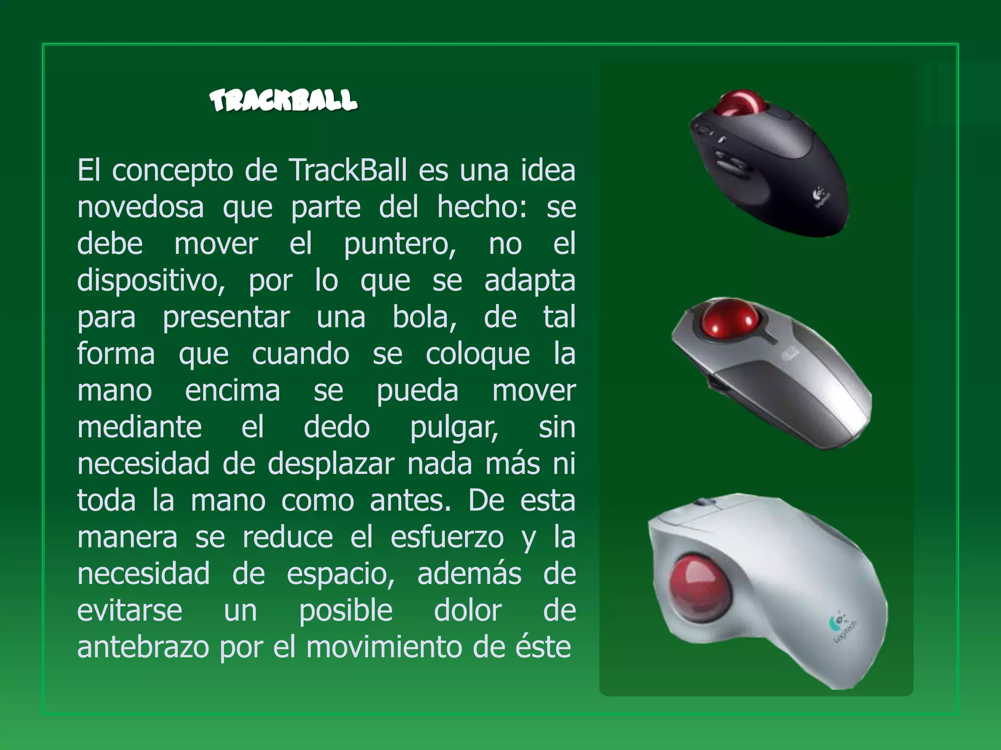 El concepto de TrackBall es una idea
novedosa que parte del hecho: se
debe mover el puntero, no el
dispositivo, por lo que se adapta
para presentar una bola, de tal
forma que cuando se coloque la
mano encima se pueda mover
mediante el dedo pulgar, sin
necesidad de desplazar nada más ni
toda la mano como antes. De esta
manera se reduce el esfuerzo y la
necesidad de espacio, además de
evitarse un posible dolor de
antebrazo por el movimiento de éste
 