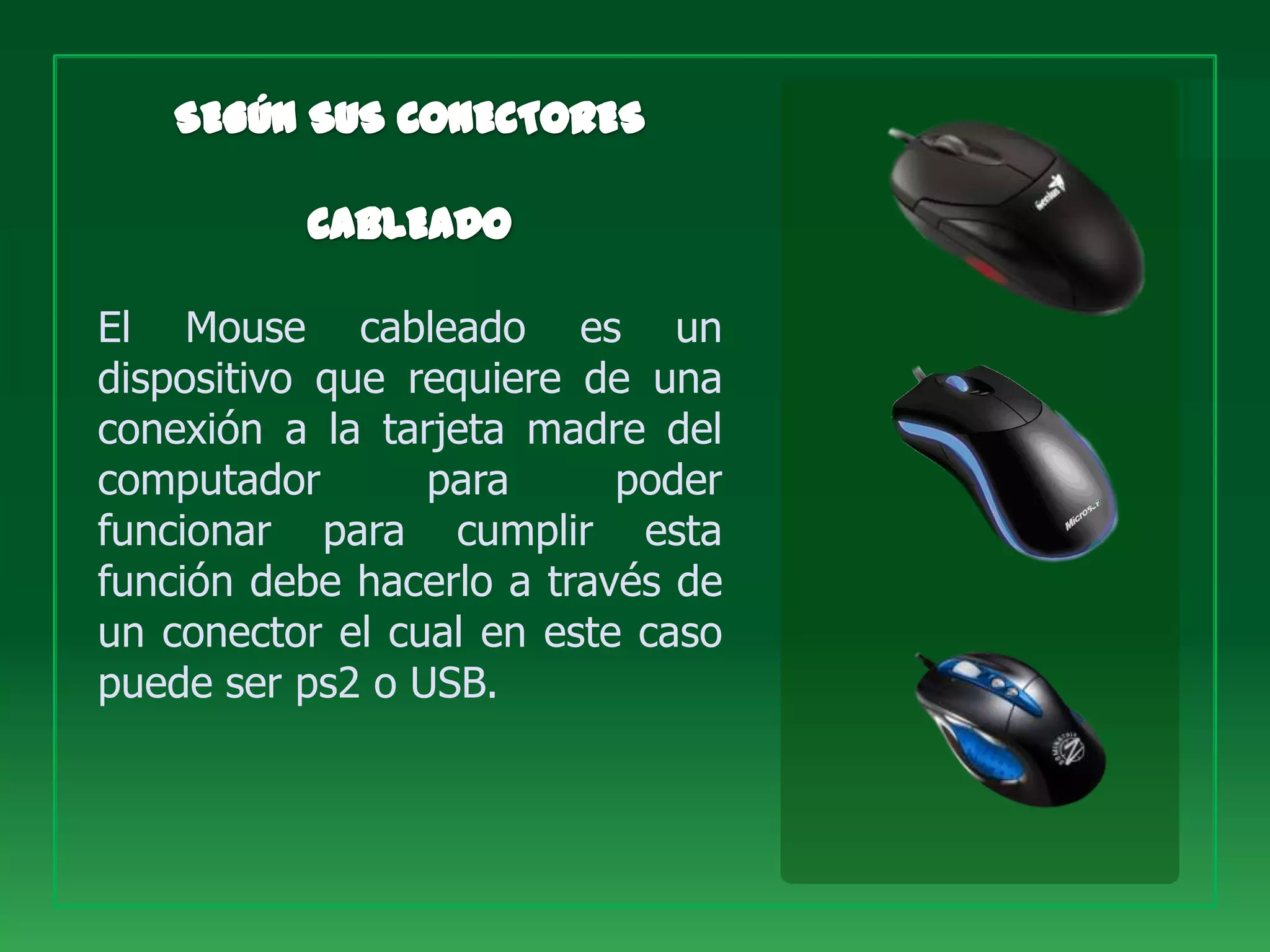 El Mouse cableado es un
dispositivo que requiere de una
conexión a la tarjeta madre del
computador       para      poder
funcionar para cumplir esta
función debe hacerlo a través de
un conector el cual en este caso
puede ser ps2 o USB.
 