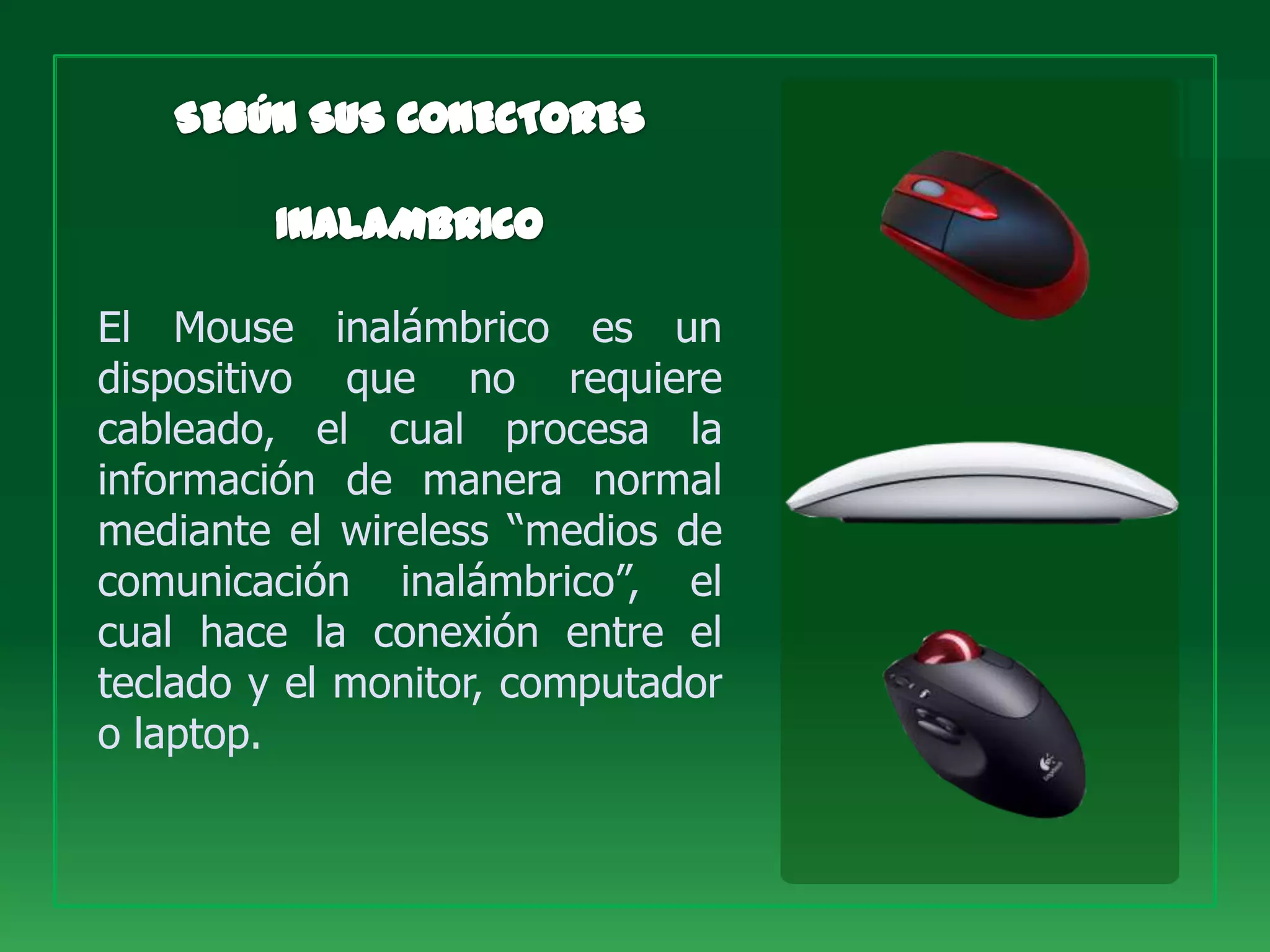 El Mouse inalámbrico es un
dispositivo que no requiere
cableado, el cual procesa la
información de manera normal
mediante el wireless “medios de
comunicación inalámbrico”, el
cual hace la conexión entre el
teclado y el monitor, computador
o laptop.
 