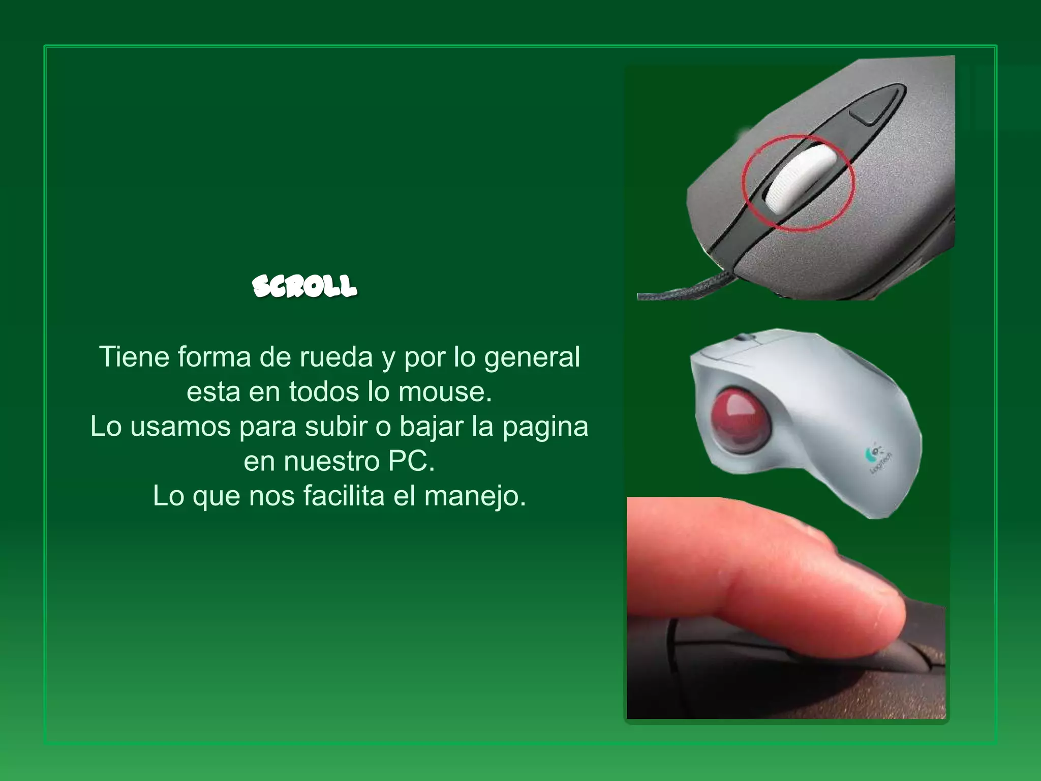 Tiene forma de rueda y por lo general
        esta en todos lo mouse.
Lo usamos para subir o bajar la pagina
            en nuestro PC.
     Lo que nos facilita el manejo.
 
