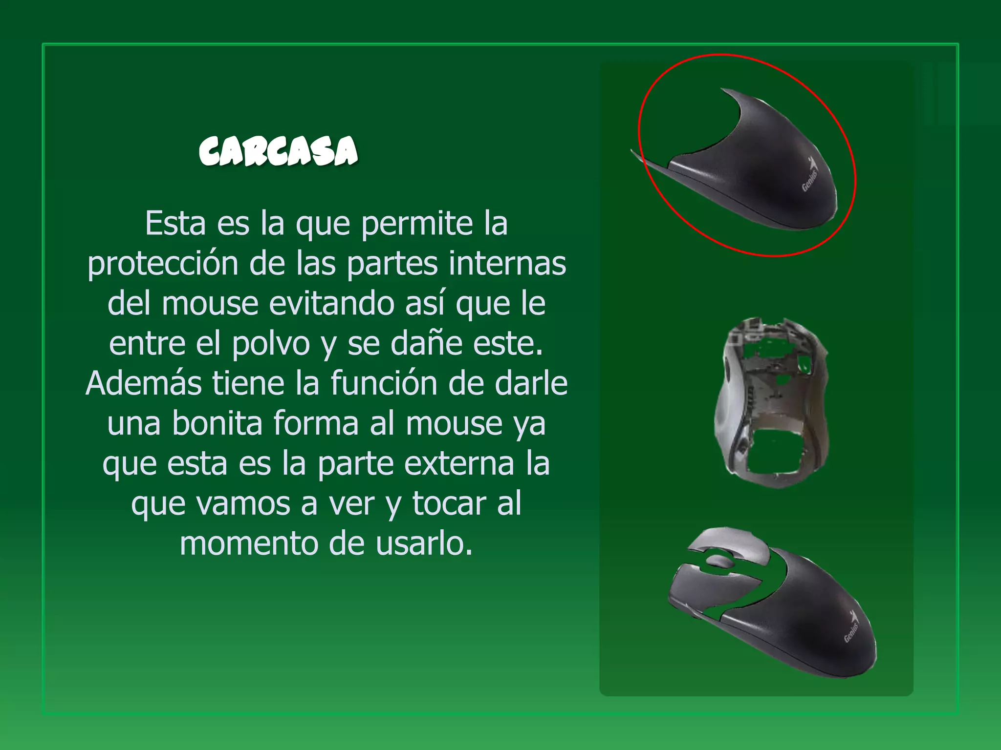 Esta es la que permite la
protección de las partes internas
 del mouse evitando así que le
 entre el polvo y se dañe este.
Además tiene la función de darle
 una bonita forma al mouse ya
 que esta es la parte externa la
   que vamos a ver y tocar al
      momento de usarlo.
 
