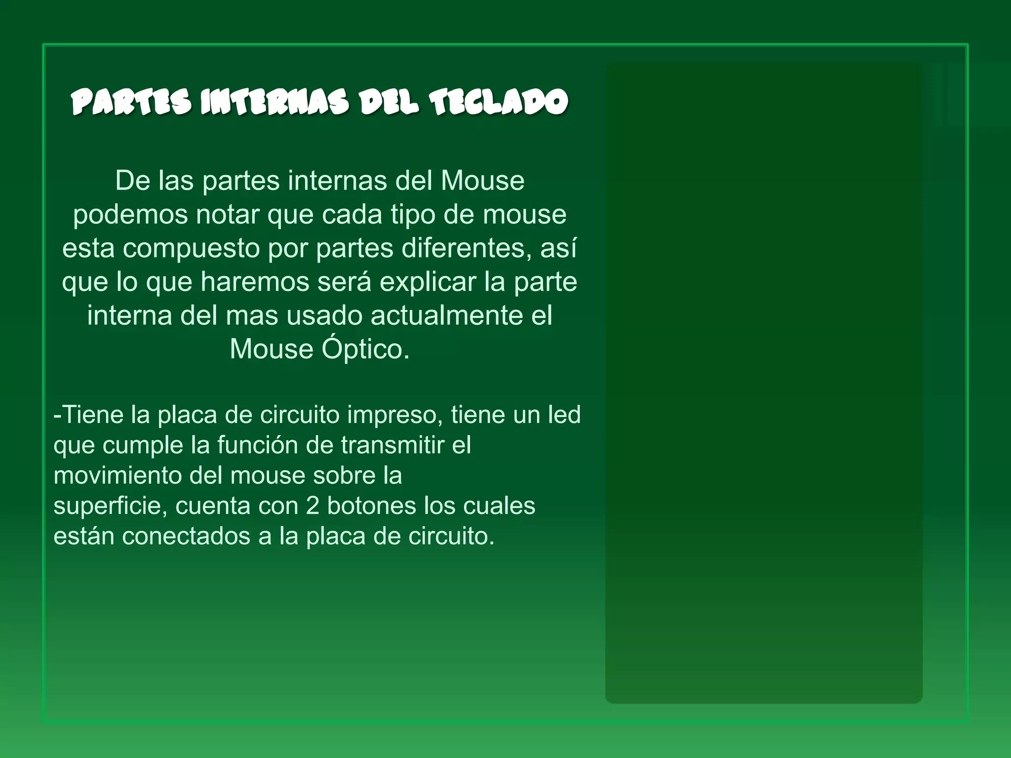 De las partes internas del Mouse
 podemos notar que cada tipo de mouse
esta compuesto por partes diferentes, así
que lo que haremos será explicar la parte
  interna del mas usado actualmente el
              Mouse Óptico.

-Tiene la placa de circuito impreso, tiene un led
que cumple la función de transmitir el
movimiento del mouse sobre la
superficie, cuenta con 2 botones los cuales
están conectados a la placa de circuito.
 