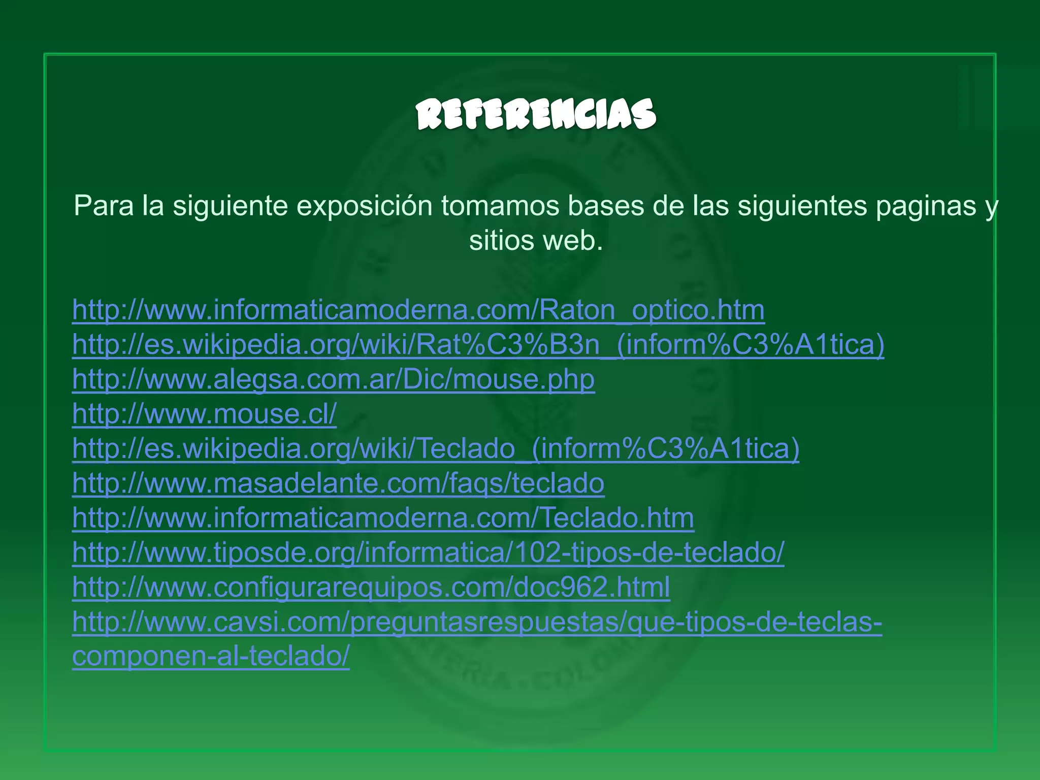 Para la siguiente exposición tomamos bases de las siguientes paginas y
                               sitios web.

http://www.informaticamoderna.com/Raton_optico.htm
http://es.wikipedia.org/wiki/Rat%C3%B3n_(inform%C3%A1tica)
http://www.alegsa.com.ar/Dic/mouse.php
http://www.mouse.cl/
http://es.wikipedia.org/wiki/Teclado_(inform%C3%A1tica)
http://www.masadelante.com/faqs/teclado
http://www.informaticamoderna.com/Teclado.htm
http://www.tiposde.org/informatica/102-tipos-de-teclado/
http://www.configurarequipos.com/doc962.html
http://www.cavsi.com/preguntasrespuestas/que-tipos-de-teclas-
componen-al-teclado/
 