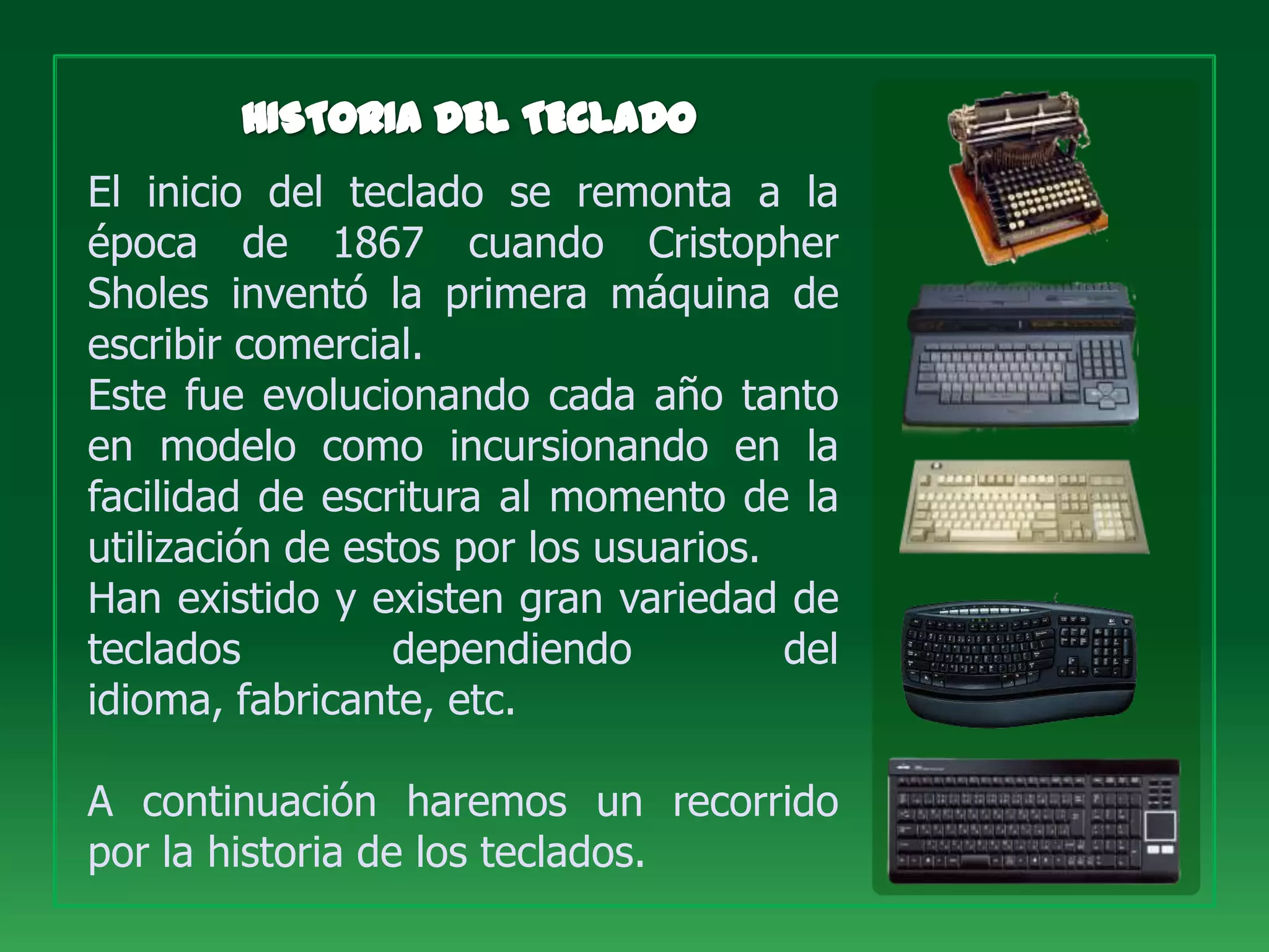 El inicio del teclado se remonta a la
época de 1867 cuando Cristopher
Sholes inventó la primera máquina de
escribir comercial.
Este fue evolucionando cada año tanto
en modelo como incursionando en la
facilidad de escritura al momento de la
utilización de estos por los usuarios.
Han existido y existen gran variedad de
teclados          dependiendo          del
idioma, fabricante, etc.

A continuación haremos un recorrido
por la historia de los teclados.
 