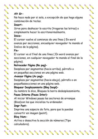 Alt Gr-
No hace nada por si sola, a excepción de que haga alguna
combinación de teclas.
Insert-
Sirve para deshacer lo escrito (tragarse las letras) o
simplemente hacer lo escritonormalmente.
Inicio-
El cursor vuelve al comienzo de una línea ( En word
avanza por secciones, encualquier navegador te manda al
Indice de la página).
Fin-
El cursor va al final de una línea ( En word avanza por
secciones, en cualquier navegador te manda al final de la
página).
Retroceder Página (Re pag)-
Desplaza por segmentos (hacia arriba), párrafo o
en pequeñas secciones en una página web.
Avanzar Página (Av pag)-
Desplaza por segmentos (hacia abajo), párrafo o en
pequeñassecciones en una página web.
Bloquear Desplazamiento (Bloq Despl)-
Su nombre lo dice, Bloquea la barra dedesplazamiento.
Pausa Interna (Pausa Inter)-
Al iniciar Windows pausa los sectores de arranque
(Bios)con los que inicializa tu ordenador.
Impr Pant-
Imprime una especie de foto, para que la puedas
convertir en imagen (paint).
Bloq Num-
Activa o desactiva la sección de números (Tipo
calculadora).
 