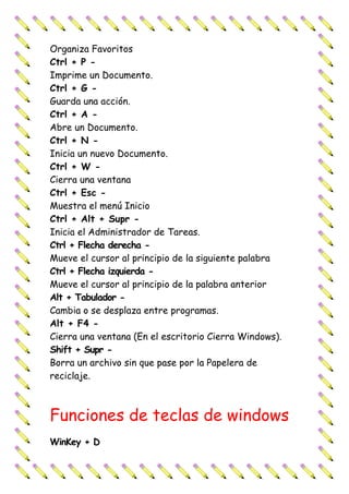 Organiza Favoritos
Ctrl + P -
Imprime un Documento.
Ctrl + G -
Guarda una acción.
Ctrl + A -
Abre un Documento.
Ctrl + N -
Inicia un nuevo Documento.
Ctrl + W -
Cierra una ventana
Ctrl + Esc -
Muestra el menú Inicio
Ctrl + Alt + Supr -
Inicia el Administrador de Tareas.
Ctrl + Flecha derecha -
Mueve el cursor al principio de la siguiente palabra
Ctrl + Flecha izquierda -
Mueve el cursor al principio de la palabra anterior
Alt + Tabulador -
Cambia o se desplaza entre programas.
Alt + F4 -
Cierra una ventana (En el escritorio Cierra Windows).
Shift + Supr -
Borra un archivo sin que pase por la Papelera de
reciclaje.
Funciones de teclas de windows
WinKey + D
 