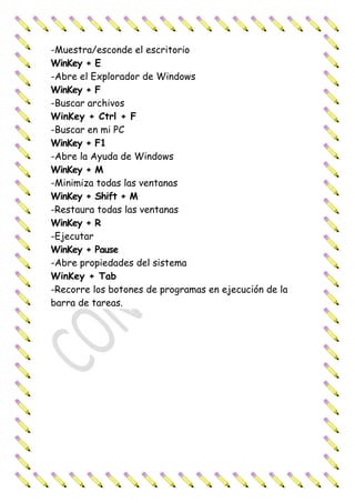-Muestra/esconde el escritorio
WinKey + E
-Abre el Explorador de Windows
WinKey + F
-Buscar archivos
WinKey + Ctrl + F
-Buscar en mi PC
WinKey + F1
-Abre la Ayuda de Windows
WinKey + M
-Minimiza todas las ventanas
WinKey + Shift + M
-Restaura todas las ventanas
WinKey + R
-Ejecutar
WinKey + Pause
-Abre propiedades del sistema
WinKey + Tab
-Recorre los botones de programas en ejecución de la
barra de tareas.
 