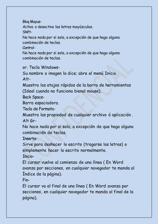 Bloq Mayus-
Activa o desactiva las letras mayúsculas.
Shift-
No hace nada por si sola, a excepción de que haga alguna
combinación de teclas.
Control-
No hace nada por si sola, a excepción de que haga alguna
combinación de teclas.
or. Tecla Windows-
Su nombre o imagen lo dice; abre el menú Inicio.
Alt-
Muestra los atajos rápidos de la barra de herramientas
(Ideal cuando no funciona bienal mouse).
Back Space-
Barra espaciadora.
Tecla de Formato-
Muestra las propiedad de cualquier archivo ó aplicación .
Alt Gr-
No hace nada por si sola, a excepción de que haga alguna
combinación de teclas.
Inserta-
Sirve para deshacer lo escrito (tragarse las letras) o
simplemente hacer lo escrito normalmente.
Inicio-
El cursor vuelve al comienzo de una línea ( En Word
avanza por secciones, en cualquier navegador te manda al
Índice de la página).
Fin-
El cursor va al final de una línea ( En Word avanza por
secciones, en cualquier navegador te manda al final de la
página).
 