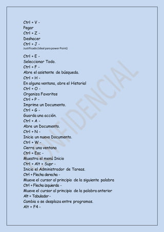 Ctrl + V -
Pegar
Ctrl + Z -
Deshacer
Ctrl + J -
Justificado(Ideal parapowerPoint)
Ctrl + E -
Seleccionar Todo.
Ctrl + F -
Abre el asistente de búsqueda.
Ctrl + H -
En alguna ventana, abre el Historial
Ctrl + O -
Organiza Favoritos
Ctrl + P -
Imprime un Documento.
Ctrl + G -
Guarda una acción.
Ctrl + A -
Abre un Documento.
Ctrl + N -
Inicia un nuevo Documento.
Ctrl + W -
Cierra una ventana
Ctrl + Esc -
Muestra el menú Inicio
Ctrl + Alt + Supr -
Inicia el Administrador de Tareas.
Ctrl + Flecha derecha -
Mueve el cursor al principio de la siguiente palabra
Ctrl + Flecha izquierda -
Mueve el cursor al principio de la palabra anterior
Alt + Tabulador-
Cambia o se desplaza entre programas.
Alt + F4 -
 