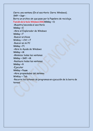 Cierra una ventana (En el escritorio Cierra Windows).
Shift + Supr -
Borra un archivo sin que pase por la Papelera de reciclaje.
Función de la tecla Windows(Win)WinKey + D
-Muestra/esconde el escritorio
WinKey + E
-Abre el Explorador de Windows
WinKey + F
-Buscar archivos
WinKey + Ctrl + F
-Buscar en mi PC
WinKey + F1
-Abre la Ayuda de Windows
WinKey + M
-Minimiza todas las ventanas
WinKey + Shift + M
-Restaura todas las ventanas
WinKey + R
-Ejecutar
WinKey + Pause
-Abre propiedades del sistema
WinKey + Tab
-Recorre los botones de programas en ejecución de la barra de
tareas.
 