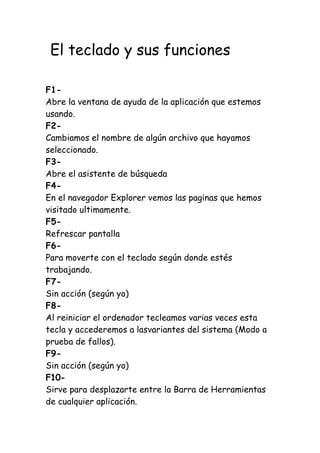 El teclado y sus funciones
F1-
Abre la ventana de ayuda de la aplicación que estemos
usando.
F2-
Cambiamos el nombre de algún archivo que hayamos
seleccionado.
F3-
Abre el asistente de búsqueda
F4-
En el navegador Explorer vemos las paginas que hemos
visitado ultimamente.
F5-
Refrescar pantalla
F6-
Para moverte con el teclado según donde estés
trabajando.
F7-
Sin acción (según yo)
F8-
Al reiniciar el ordenador tecleamos varias veces esta
tecla y accederemos a lasvariantes del sistema (Modo a
prueba de fallos).
F9-
Sin acción (según yo)
F10-
Sirve para desplazarte entre la Barra de Herramientas
de cualquier aplicación.
 