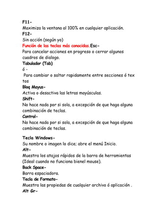 F11-
Maximiza la ventana al 100% en cualquier aplicación.
F12-
Sin acción (según yo)
Función de las teclas más conocidas.Esc-
Para cancelar acciones en progreso o cerrar algunos
cuadros de dialogo.
Tabulador (Tab)
ó -
Para cambiar o saltar rapidamente entre secciones ó tex
tos
Bloq Mayus-
Activa o desactiva las letras mayúsculas.
Shift-
No hace nada por si sola, a excepción de que haga alguna
combinación de teclas.
Control-
No hace nada por si sola, a excepción de que haga alguna
combinación de teclas.
Tecla Windows-
Su nombre o imagen lo dice; abre el menú Inicio.
Alt-
Muestra los atajos rápidos de la barra de herramientas
(Ideal cuando no funciona bienel mouse).
Back Space-
Barra espaciadora.
Tecla de Formato-
Muestra las propiedas de cualquier archivo ó aplicación .
Alt Gr-
 