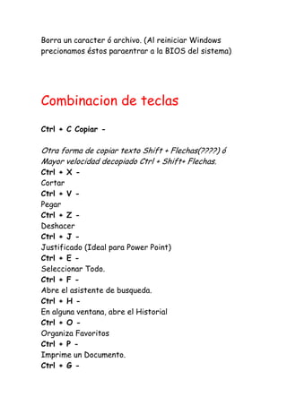 Borra un caracter ó archivo. (Al reiniciar Windows
precionamos éstos paraentrar a la BIOS del sistema)
Combinacion de teclas
Ctrl + C Copiar -
Otra forma de copiar texto Shift + Flechas(????) ó
Mayor velocidad decopiado Ctrl + Shift+ Flechas.
Ctrl + X -
Cortar
Ctrl + V -
Pegar
Ctrl + Z -
Deshacer
Ctrl + J -
Justificado (Ideal para Power Point)
Ctrl + E -
Seleccionar Todo.
Ctrl + F -
Abre el asistente de busqueda.
Ctrl + H -
En alguna ventana, abre el Historial
Ctrl + O -
Organiza Favoritos
Ctrl + P -
Imprime un Documento.
Ctrl + G -
 