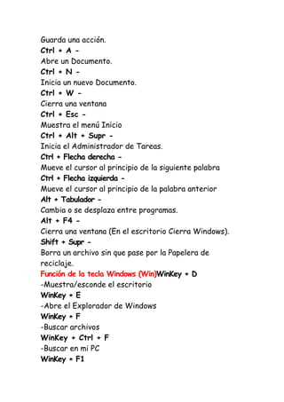 Guarda una acción.
Ctrl + A -
Abre un Documento.
Ctrl + N -
Inicia un nuevo Documento.
Ctrl + W -
Cierra una ventana
Ctrl + Esc -
Muestra el menú Inicio
Ctrl + Alt + Supr -
Inicia el Administrador de Tareas.
Ctrl + Flecha derecha -
Mueve el cursor al principio de la siguiente palabra
Ctrl + Flecha izquierda -
Mueve el cursor al principio de la palabra anterior
Alt + Tabulador -
Cambia o se desplaza entre programas.
Alt + F4 -
Cierra una ventana (En el escritorio Cierra Windows).
Shift + Supr -
Borra un archivo sin que pase por la Papelera de
reciclaje.
Función de la tecla Windows (Win)WinKey + D
-Muestra/esconde el escritorio
WinKey + E
-Abre el Explorador de Windows
WinKey + F
-Buscar archivos
WinKey + Ctrl + F
-Buscar en mi PC
WinKey + F1
 
