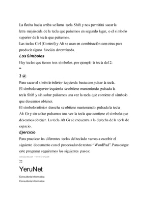 La flecha hacia arriba se llama tecla Shift y nos permitirá sacar la
letra mayúscula de la tecla que pulsemos en segundo lugar, o el símbolo
superior de la tecla que pulsemos.
Las teclas Ctrl (Control) y Alt se usan en combinación conotras para
producir alguna función determinada.
Los Símbolos
Hay teclas que tienen tres símbolos, porejemplo la tecla del 2:
“
2 @
Para sacar el símbolo inferior izquierda basta conpulsar la tecla.
El símbolo superior izquierda se obtiene manteniendo pulsada la
tecla Shift y sin soltar pulsamos una vez la tecla que contiene el símbolo
que deseamos obtener.
El símbolo inferior derecha se obtiene manteniendo pulsada la tecla
Alt Gr y sin soltar pulsamos una vez la tecla que contiene el símbolo que
deseamos obtener. La tecla Alt Gr se encuentra a la derecha de la tecla de
espacio.
Ejercicio
Para practicar las diferentes teclas del teclado vamos a escribir el
siguiente documento conel procesadordetextos “WordPad”.Para cargar
este programa seguiremos los siguientes pasos:
info@yeru.net – www.yeru.net
22
YeruNet
Consultoría Informática
Consultoría Informática
 