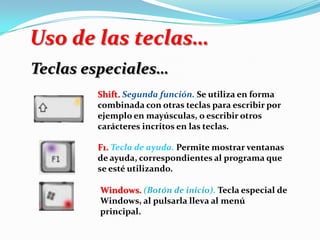 Uso de las teclas…
Teclas especiales…
Shift. Segunda función. Se utiliza en forma
combinada con otras teclas para escribir por
ejemplo en mayúsculas, o escribir otros
carácteres incritos en las teclas.
F1. Tecla de ayuda. Permite mostrar ventanas
de ayuda, correspondientes al programa que
se esté utilizando.
Windows. (Botón de inicio). Tecla especial de
Windows, al pulsarla lleva al menú
principal.
 