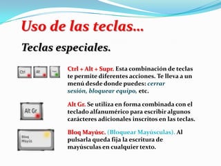 Uso de las teclas…
Teclas especiales.
Ctrl + Alt + Supr. Esta combinación de teclas
te permite diferentes acciones. Te lleva a un
menú desde donde puedes: cerrar
sesión, bloquear equipo, etc.
Alt Gr. Se utiliza en forma combinada con el
teclado alfanumérico para escribir algunos
carácteres adicionales inscritos en las teclas.
Bloq Mayúsc. (Bloquear Mayúsculas). Al
pulsarla queda fija la escritura de
mayúsculas en cualquier texto.
 