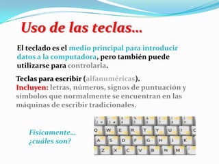 El teclado es el medio principal para introducir
datos a la computadora, pero también puede
utilizarse para controlarla.
Uso de las teclas…
Teclas para escribir (alfanuméricas).
Incluyen: letras, números, signos de puntuación y
símbolos que normalmente se encuentran en las
máquinas de escribir tradicionales.
Físicamente…
¿cuáles son?
 