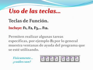 Uso de las teclas…
Teclas de Función.
Incluye: F1, F2, F3,… F12.
Permiten realizar algunas tareas
específicas, por ejemplo F1 por lo general
muestra ventanas de ayuda del programa que
se esté utilizando.
Físicamente…
¿cuáles son?
 