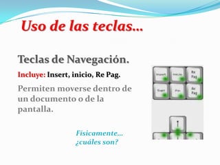 Uso de las teclas…
Teclas de Navegación.
Incluye: Insert, inicio, Re Pag.
Permiten moverse dentro de
un documento o de la
pantalla.
Físicamente…
¿cuáles son?
 